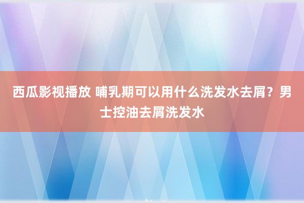 西瓜影视播放 哺乳期可以用什么洗发水去屑？男士控油去屑洗发水