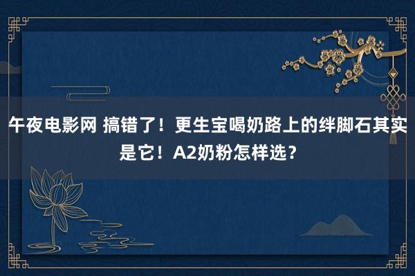 午夜电影网 搞错了！更生宝喝奶路上的绊脚石其实是它！A2奶粉怎样选？