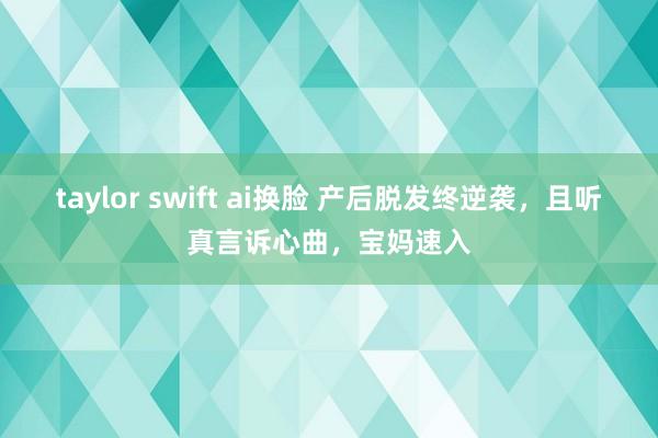 taylor swift ai换脸 产后脱发终逆袭，且听真言诉心曲，宝妈速入