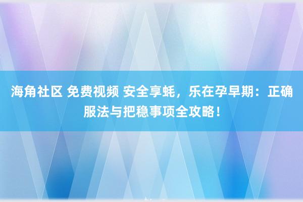 海角社区 免费视频 安全享蚝，乐在孕早期：正确服法与把稳事项全攻略！