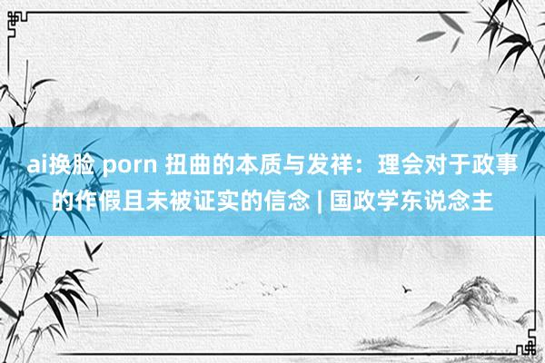 ai换脸 porn 扭曲的本质与发祥：理会对于政事的作假且未被证实的信念 | 国政学东说念主