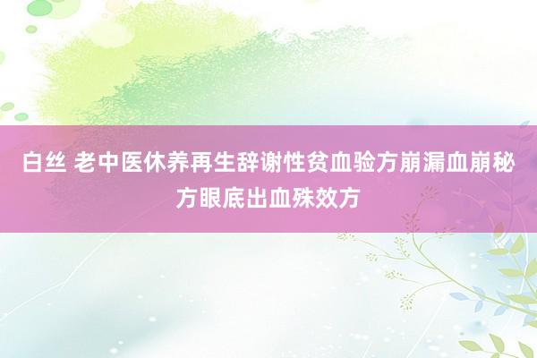 白丝 老中医休养再生辞谢性贫血验方崩漏血崩秘方眼底出血殊效方