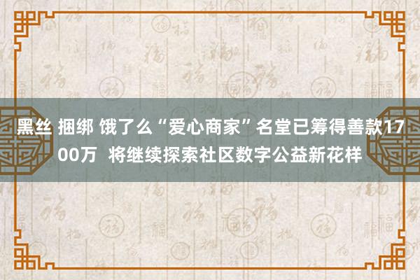 黑丝 捆绑 饿了么“爱心商家”名堂已筹得善款1700万  将继续探索社区数字公益新花样