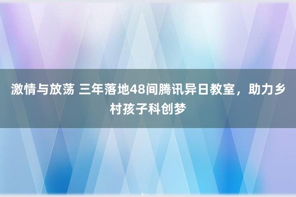 激情与放荡 三年落地48间腾讯异日教室，助力乡村孩子科创梦