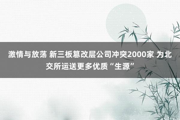 激情与放荡 新三板篡改层公司冲突2000家 为北交所运送更多优质“生源”