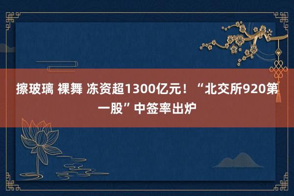 擦玻璃 裸舞 冻资超1300亿元！“北交所920第一股”中签率出炉