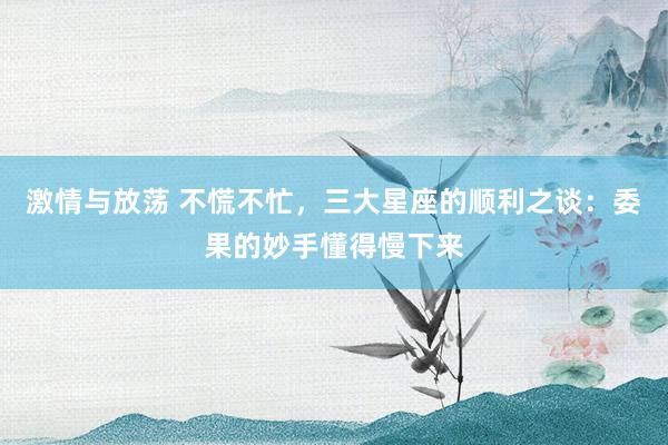 激情与放荡 不慌不忙，三大星座的顺利之谈：委果的妙手懂得慢下来