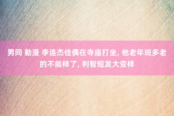 男同 動漫 李连杰佳偶在寺庙打坐， 他老年斑多老的不能样了， 利智短发大变样