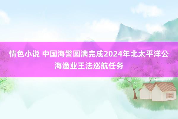 情色小说 中国海警圆满完成2024年北太平洋公海渔业王法巡航任务