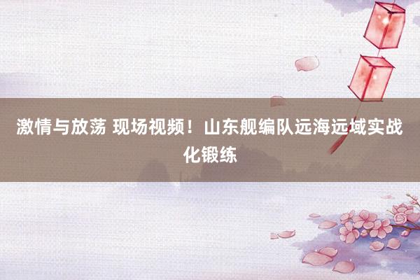 激情与放荡 现场视频！山东舰编队远海远域实战化锻练