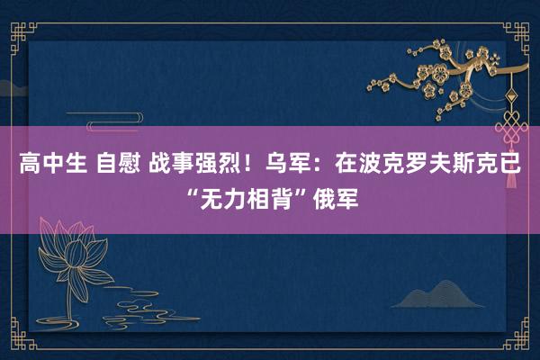 高中生 自慰 战事强烈！乌军：在波克罗夫斯克已“无力相背”俄军