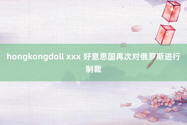 hongkongdoll xxx 好意思国再次对俄罗斯进行制裁