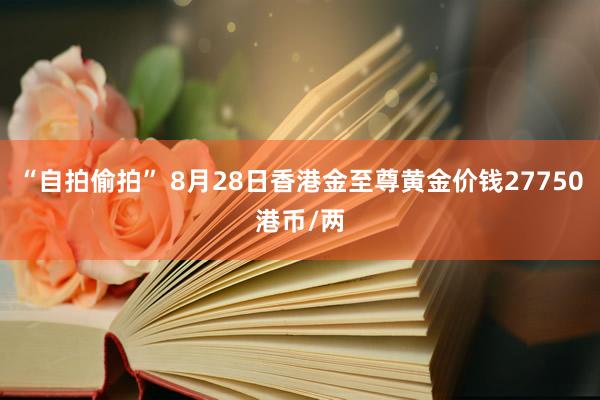 “自拍偷拍” 8月28日香港金至尊黄金价钱27750港币/两