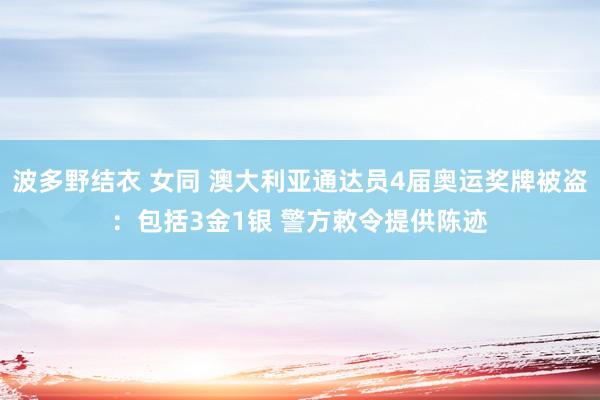 波多野结衣 女同 澳大利亚通达员4届奥运奖牌被盗：包括3金1银 警方敕令提供陈迹