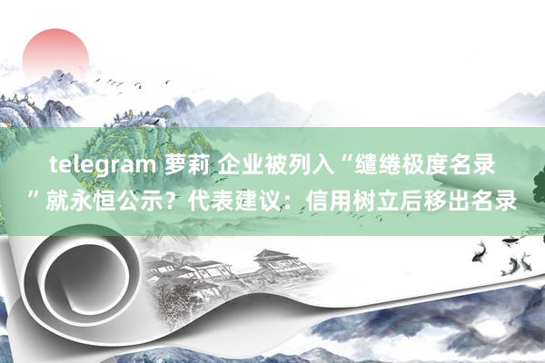 telegram 萝莉 企业被列入“缱绻极度名录”就永恒公示？代表建议：信用树立后移出名录