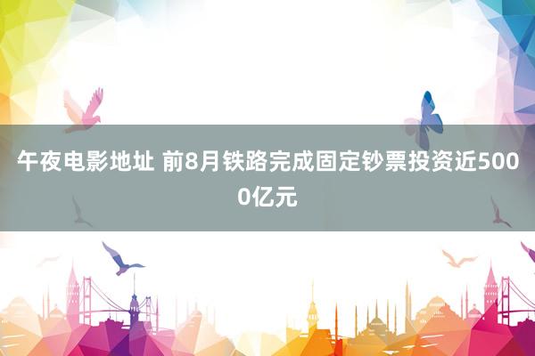 午夜电影地址 前8月铁路完成固定钞票投资近5000亿元