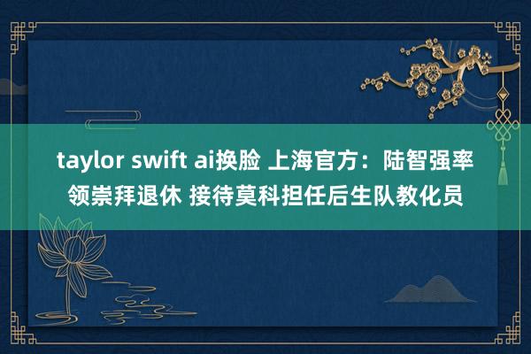 taylor swift ai换脸 上海官方：陆智强率领崇拜退休 接待莫科担任后生队教化员