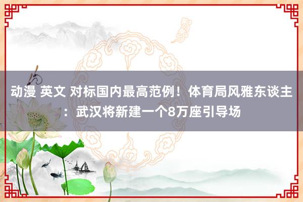 动漫 英文 对标国内最高范例！体育局风雅东谈主：武汉将新建一个8万座引导场