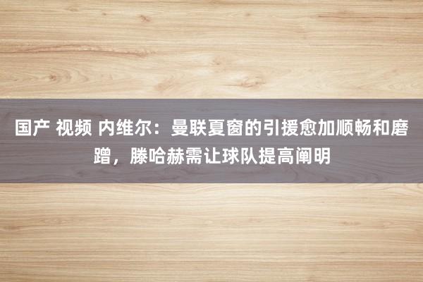 国产 视频 内维尔：曼联夏窗的引援愈加顺畅和磨蹭，滕哈赫需让球队提高阐明