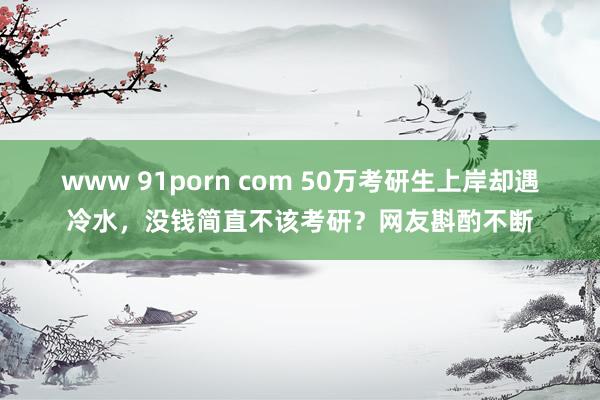 www 91porn com 50万考研生上岸却遇冷水，没钱简直不该考研？网友斟酌不断