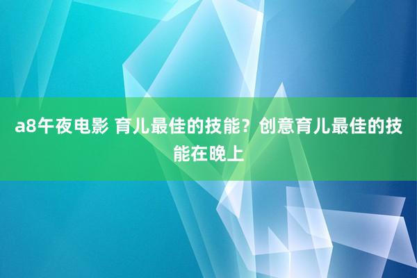 a8午夜电影 育儿最佳的技能？创意育儿最佳的技能在晚上