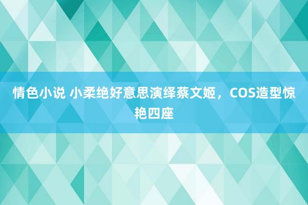 情色小说 小柔绝好意思演绎蔡文姬，COS造型惊艳四座