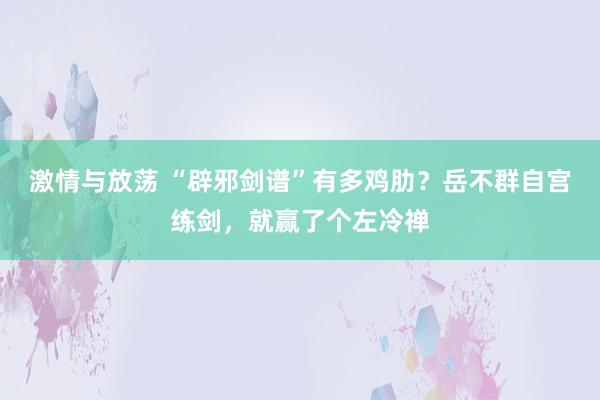 激情与放荡 “辟邪剑谱”有多鸡肋？岳不群自宫练剑，就赢了个左冷禅