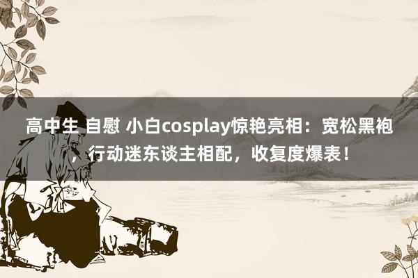 高中生 自慰 小白cosplay惊艳亮相：宽松黑袍，行动迷东谈主相配，收复度爆表！