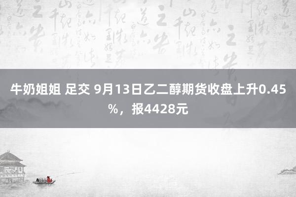 牛奶姐姐 足交 9月13日乙二醇期货收盘上升0.45%，报4428元