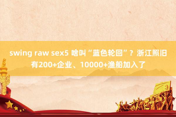 swing raw sex5 啥叫“蓝色轮回”？浙江照旧有200+企业、10000+渔船加入了