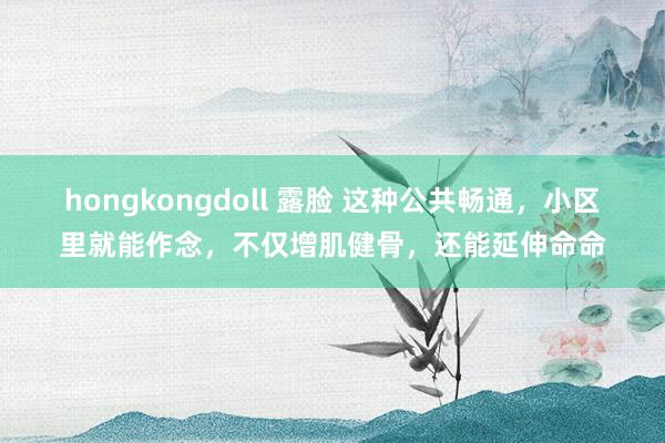 hongkongdoll 露脸 这种公共畅通，小区里就能作念，不仅增肌健骨，还能延伸命命