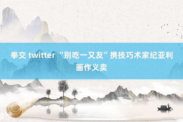 拳交 twitter “别吃一又友”携技巧术家纪亚利画作义卖