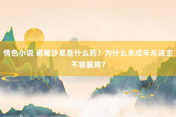 情色小说 诺氟沙星是什么药？为什么未成年东谈主不容服用？