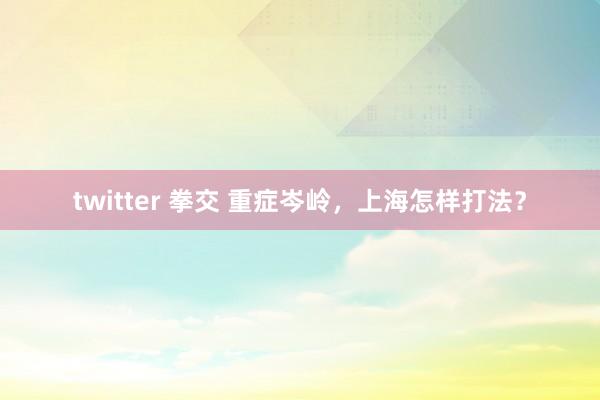 twitter 拳交 重症岑岭，上海怎样打法？