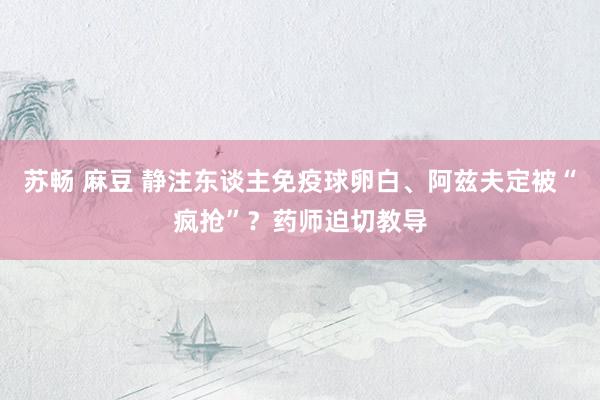 苏畅 麻豆 静注东谈主免疫球卵白、阿兹夫定被“疯抢”？药师迫切教导