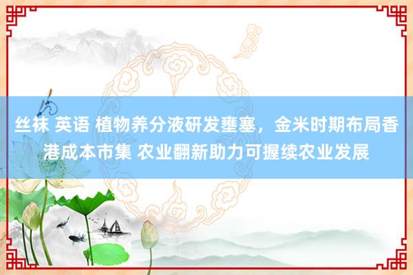 丝袜 英语 植物养分液研发壅塞，金米时期布局香港成本市集 农业翻新助力可握续农业发展