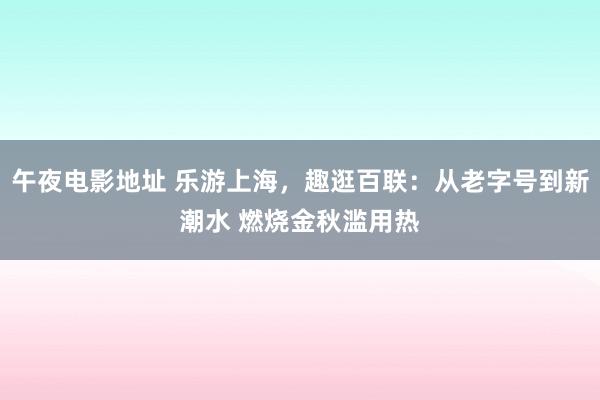 午夜电影地址 乐游上海，趣逛百联：从老字号到新潮水 燃烧金秋滥用热