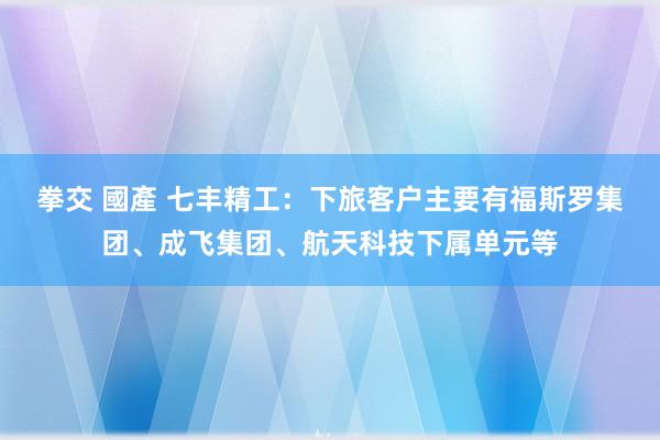 拳交 國產 七丰精工：下旅客户主要有福斯罗集团、成飞集团、航天科技下属单元等