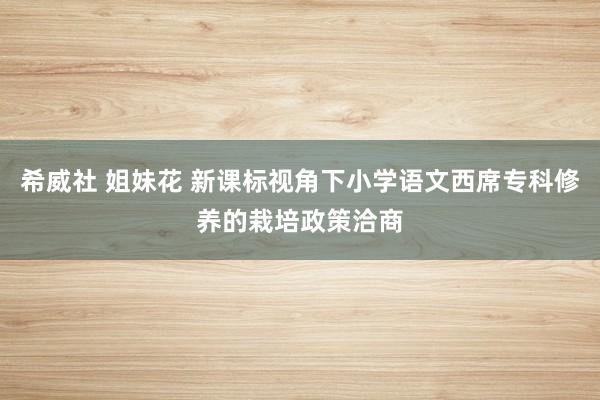 希威社 姐妹花 新课标视角下小学语文西席专科修养的栽培政策洽商