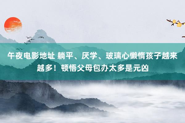 午夜电影地址 躺平、厌学、玻璃心懒惰孩子越来越多！顿悟父母包办太多是元凶