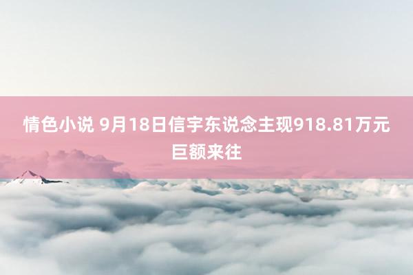 情色小说 9月18日信宇东说念主现918.81万元巨额来往