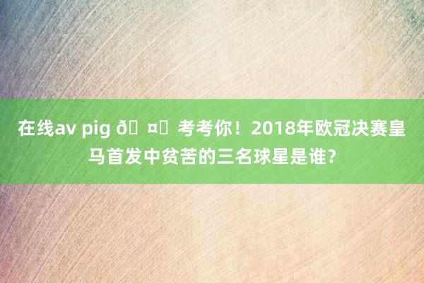 在线av pig 🤔考考你！2018年欧冠决赛皇马首发中贫苦的三名球星是谁？