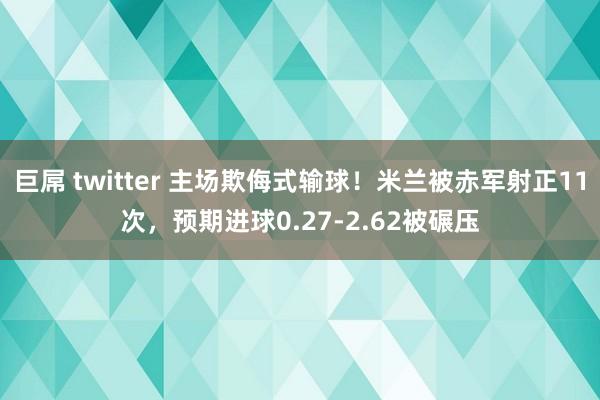 巨屌 twitter 主场欺侮式输球！米兰被赤军射正11次，预期进球0.27-2.62被碾压