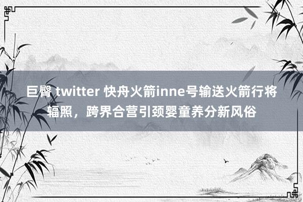 巨臀 twitter 快舟火箭inne号输送火箭行将辐照，跨界合营引颈婴童养分新风俗