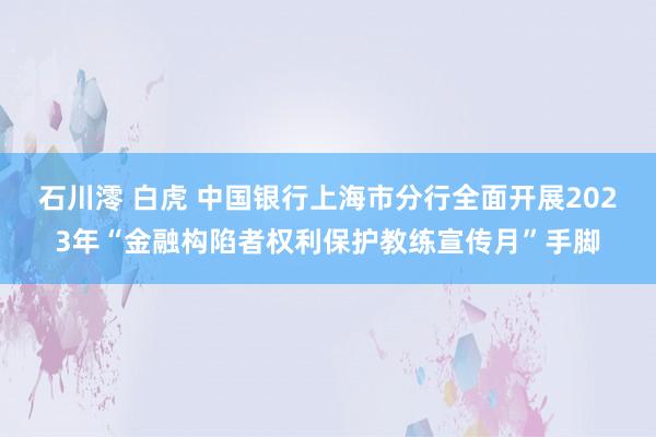 石川澪 白虎 中国银行上海市分行全面开展2023年“金融构陷者权利保护教练宣传月”手脚