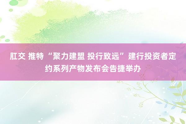 肛交 推特 “聚力建盟 投行致远” 建行投资者定约系列产物发布会告捷举办