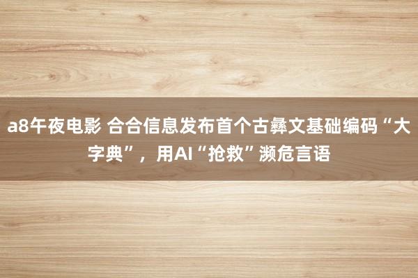 a8午夜电影 合合信息发布首个古彝文基础编码“大字典”，用AI“抢救”濒危言语