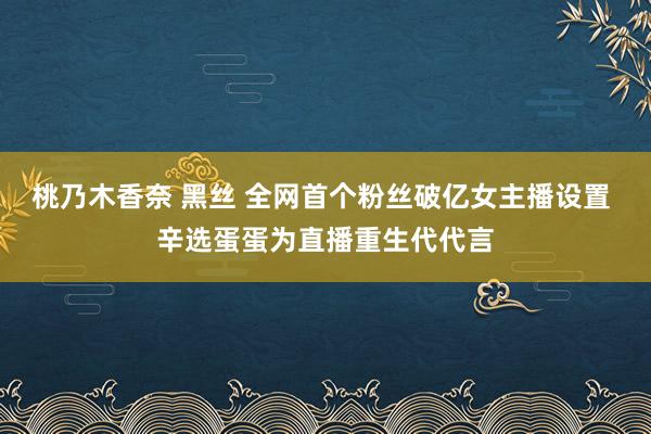 桃乃木香奈 黑丝 全网首个粉丝破亿女主播设置 辛选蛋蛋为直播重生代代言