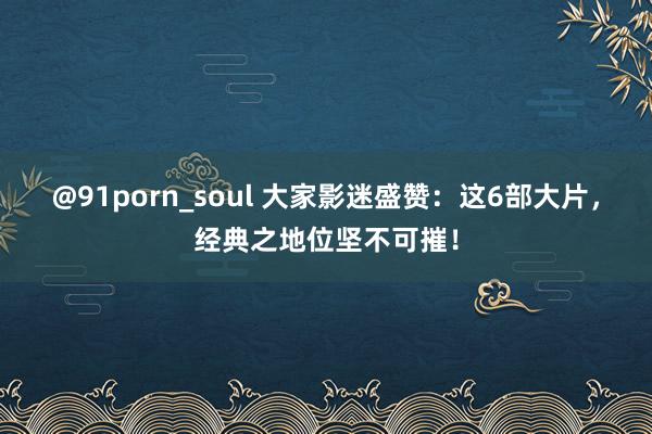 @91porn_soul 大家影迷盛赞：这6部大片，经典之地位坚不可摧！