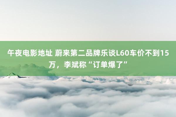 午夜电影地址 蔚来第二品牌乐谈L60车价不到15万，李斌称“订单爆了”